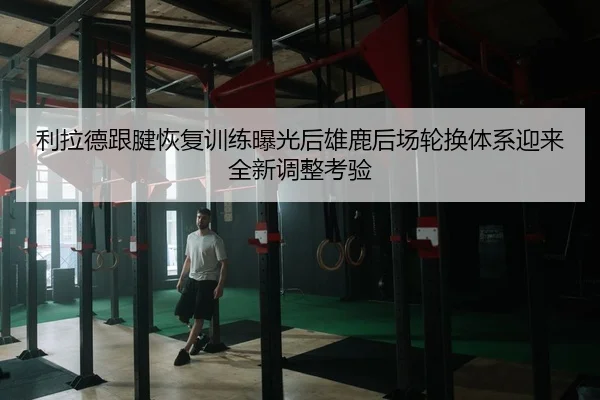 利拉德跟腱恢复训练曝光后雄鹿后场轮换体系迎来全新调整考验
