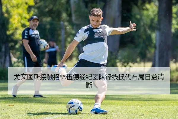 尤文图斯接触格林伍德经纪团队锋线换代布局日益清晰